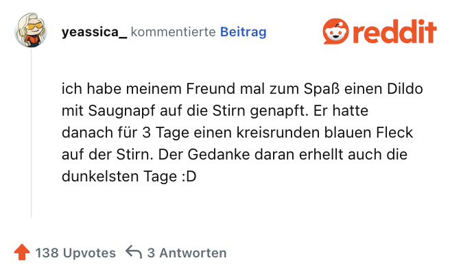 ich habe meinem Freund mal zum Spaß einen Dildo mit Saugnapf auf die Stirn genapft. Er hatte danach für 3 Tage einen kreisrunden blauen Fleck auf der Stirn. Der Gedanke daran erhellt auch die dunkelsten Tage :D