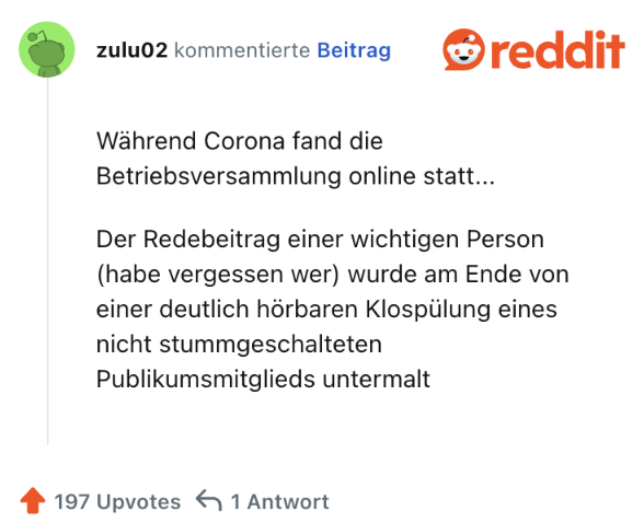 Während Corona fand die Betriebsversammlung online statt...

Der Redebeitrag einer wichtigen Person (habe vergessen wer) wurde am Ende von einer deutlich hörbaren Klospülung eines nicht stummgeschalteten Publikumsmitglieds untermalt