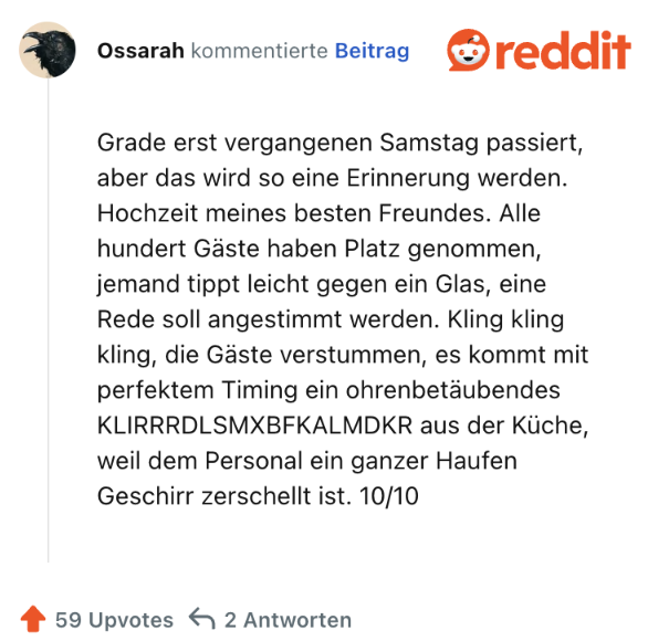 Grade erst vergangenen Samstag passiert, aber das wird so eine Erinnerung werden. Hochzeit meines besten Freundes. Alle hundert Gäste haben Platz genommen, jemand tippt leicht gegen ein Glas, eine Rede soll angestimmt werden. Kling kling kling, die Gäste verstummen, es kommt mit perfektem Timing ein ohrenbetäubendes KLIRRRDLSMXBFKALMDKR aus der Küche, weil dem Personal ein ganzer Haufen Geschirr zerschellt ist. 10/10
