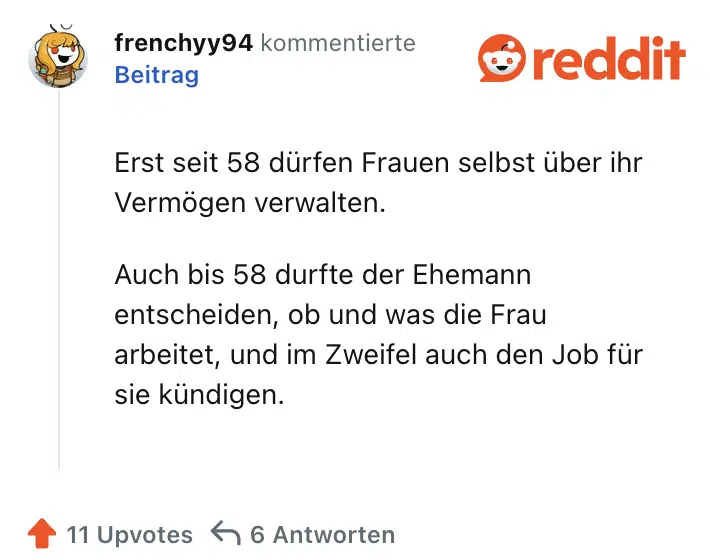 Erst seit 58 dürfen Frauen selbst über ihr Vermögen verwalten.

Auch bis 58 durfte der Ehemann entscheiden, ob und was die Frau arbeitet, und im Zweifel auch den Job für sie kündigen.