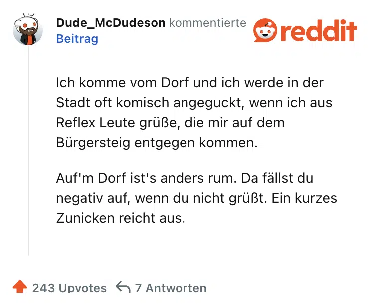 Ich komme vom Dorf und ich werde in der Stadt oft komisch angeguckt, wenn ich aus Reflex Leute grüße, die mir auf dem Bürgersteig entgegen kommen.

Auf'm Dorf ist's anders rum. Da fällst du negativ auf, wenn du nicht grüßt. Ein kurzes Zunicken reicht aus.