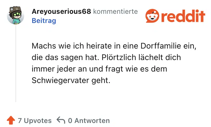 Machs wie ich heirate in eine Dorffamilie ein, die das sagen hat. Plörtzlich lächelt dich immer jeder an und fragt wie es dem Schwiegervater geht.