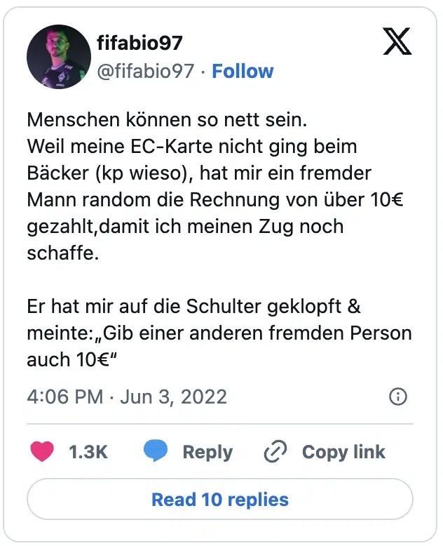 Menschen können so nett sein.
Weil meine EC-Karte nicht ging beim Bäcker (kp wieso), hat mir ein fremder Mann random die Rechnung von über 10€ gezahlt,damit ich meinen Zug noch schaffe.

Er hat mir auf die Schulter geklopft & meinte:„Gib einer anderen fremden Person auch 10€“