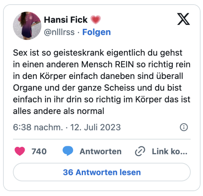 Sex ist so geisteskrank eigentlich du gehst in einen anderen Mensch REIN so richtig rein in den Körper einfach daneben sind überall Organe und der ganze Scheiss und du bist einfach in ihr drin so richtig im Körper das ist alles andere als normal
— Hansi Fick 💗 (@nlllrss)
