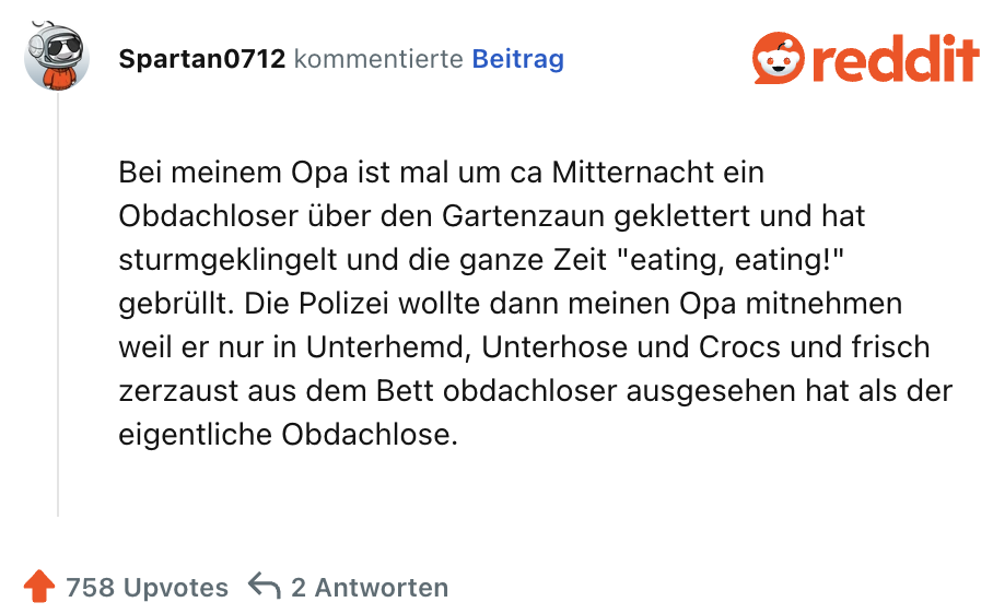 Bei meinem Opa ist mal um ca Mitternacht ein Obdachloser über den Gartenzaun geklettert und hat sturmgeklingelt und die ganze Zeit "eating, eating!" gebrüllt. Die Polizei wollte dann meinen Opa mitnehmen weil er nur in Unterhemd, Unterhose und Crocs und frisch zerzaust aus dem Bett obdachloser ausgesehen hat als der eigentliche Obdachlose.