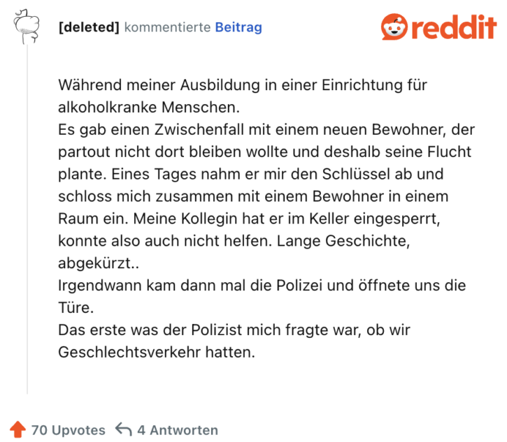 Während meiner Ausbildung in einer Einrichtung für alkoholkranke Menschen.
Es gab einen Zwischenfall mit einem neuen Bewohner, der partout nicht dort bleiben wollte und deshalb seine Flucht plante. Eines Tages nahm er mir den Schlüssel ab und schloss mich zusammen mit einem Bewohner in einem Raum ein. Meine Kollegin hat er im Keller eingesperrt, konnte also auch nicht helfen. Lange Geschichte, abgekürzt..
Irgendwann kam dann mal die Polizei und öffnete uns die Türe.
Das erste was der Polizist mich fragte war, ob wir Geschlechtsverkehr hatten.