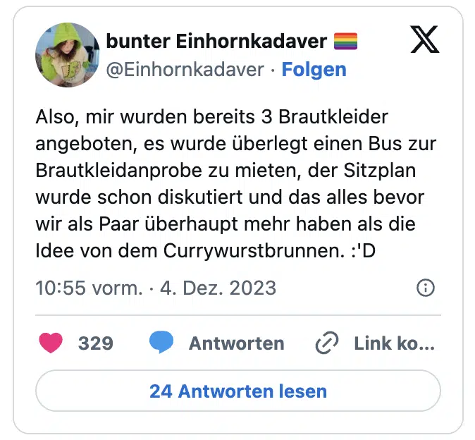 Also, mir wurden bereits 3 Brautkleider angeboten, es wurde überlegt einen Bus zur Brautkleidanprobe zu mieten, der Sitzplan wurde schon diskutiert und das alles bevor wir als Paar überhaupt mehr haben als die Idee von dem Currywurstbrunnen. :'D