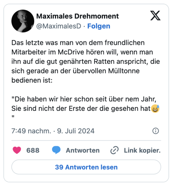 Das letzte was man von dem freundlichen Mitarbeiter im McDrive hören will, wenn man ihn auf die gut genährten Ratten anspricht, die sich gerade an der übervollen Mülltonne bedienen ist:

"Die haben wir hier schon seit über nem Jahr, Sie sind nicht der Erste der die gesehen hat😅"