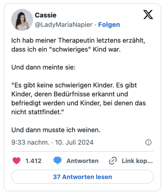 Ich hab meiner Therapeutin letztens erzählt, dass ich ein "schwieriges" Kind war.

Und dann meinte sie: 

"Es gibt keine schwierigen Kinder. Es gibt Kinder, deren Bedürfnisse erkannt und befriedigt werden und Kinder, bei denen das nicht stattfindet." 

Und dann musste ich weinen.