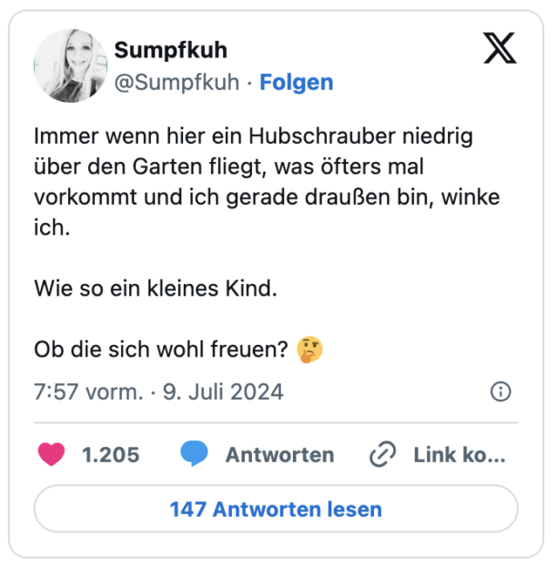 Immer wenn hier ein Hubschrauber niedrig über den Garten fliegt, was öfters mal vorkommt und ich gerade draußen bin, winke ich.

Wie so ein kleines Kind. 

Ob die sich wohl freuen? 🤔