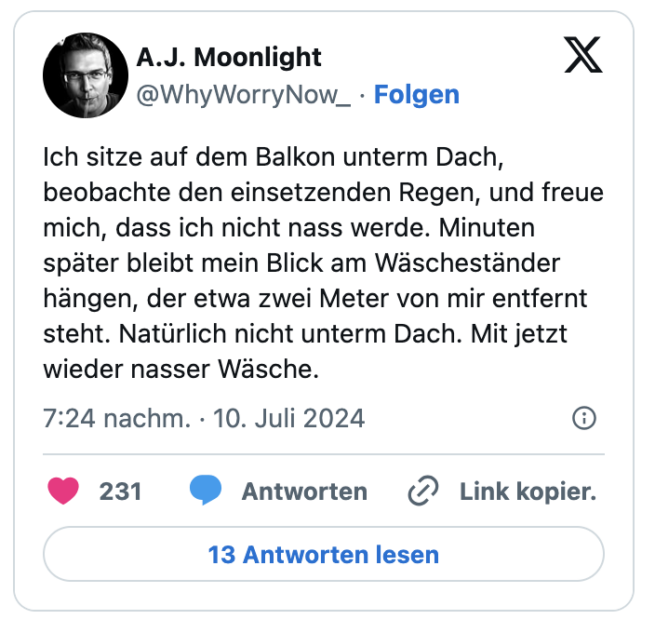 Ich sitze auf dem Balkon unterm Dach, beobachte den einsetzenden Regen, und freue mich, dass ich nicht nass werde. Minuten später bleibt mein Blick am Wäscheständer hängen, der etwa zwei Meter von mir entfernt steht. Natürlich nicht unterm Dach. Mit jetzt wieder nasser Wäsche.
