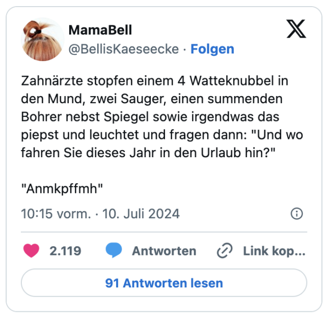 Zahnärzte stopfen einem 4 Watteknubbel in den Mund, zwei Sauger, einen summenden Bohrer nebst Spiegel sowie irgendwas das piepst und leuchtet und fragen dann: "Und wo fahren Sie dieses Jahr in den Urlaub hin?"
