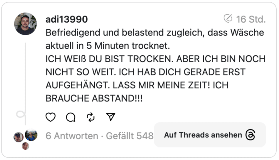 Befriedigend und belastend zugleich, dass Wäsche aktuell in 5 Minuten trocknet.
ICH WEIß DU BIST TROCKEN. ABER ICH BIN NOCH NICHT SO WEIT. ICH HAB DICH GERADE ERST AUFGEHÄNGT. LASS MIR MEINE ZEIT! ICH BRAUCHE ABSTAND!!!