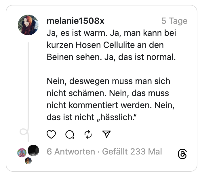 Ja, es ist warm. Ja, man kann bei kurzen Hosen Cellulite an den Beinen sehen. Ja, das ist normal.
Nein, deswegen muss man sich nicht schämen. Nein, das muss nicht kommentiert werden. Nein, das ist nicht „hässlich.“