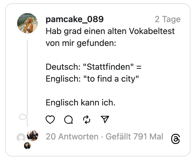Hab grad einen alten Vokabeltest von mir gefunden:
Deutsch: "Stattfinden" =
Englisch: "to find a city"
Englisch kann ich.
