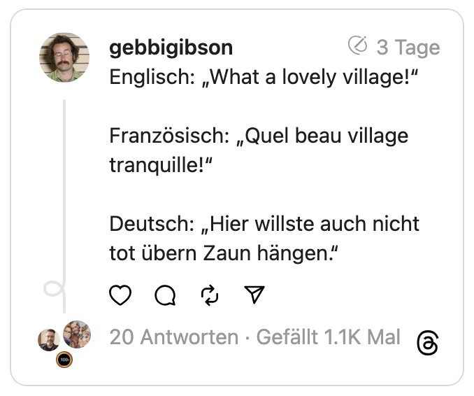 Englisch: „What a lovely village!“
Französisch: „Quel beau village tranquille!“
Deutsch: „Hier willste auch nicht tot übern Zaun hängen.“