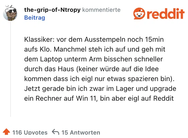 lassiker: vor dem Ausstempeln noch 15min aufs Klo. Manchmel steh ich auf und geh mit dem Laptop unterm Arm bisschen schneller durch das Haus (keiner würde auf die Idee kommen dass ich eigl nur etwas spazieren bin). Jetzt gerade bin ich zwar im Lager und upgrade ein Rechner auf Win 11, bin aber eigl auf Reddit