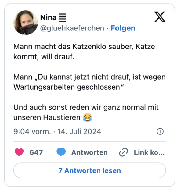 Mann macht das Katzenklo sauber, Katze kommt, will drauf.

Mann „Du kannst jetzt nicht drauf, ist wegen Wartungsarbeiten geschlossen.“

Und auch sonst reden wir ganz normal mit unseren Haustieren 😂