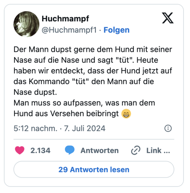 Der Mann dupst gerne dem Hund mit seiner Nase auf die Nase und sagt "tüt". Heute haben wir entdeckt, dass der Hund jetzt auf das Kommando "tüt" den Mann auf die Nase dupst. 
Man muss so aufpassen, was man dem Hund aus Versehen beibringt 😁