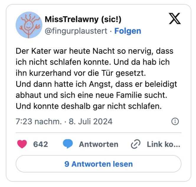 Der Kater war heute Nacht so nervig, dass ich nicht schlafen konnte. Und da hab ich ihn kurzerhand vor die Tür gesetzt.
Und dann hatte ich Angst, dass er beleidigt abhaut und sich eine neue Familie sucht.
Und konnte deshalb gar nicht schlafen.
