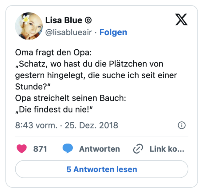 Oma fragt den Opa:
„Schatz, wo hast du die Plätzchen von gestern hingelegt, die suche ich seit einer Stunde?“
Opa streichelt seinen Bauch:
„Die findest du nie!“