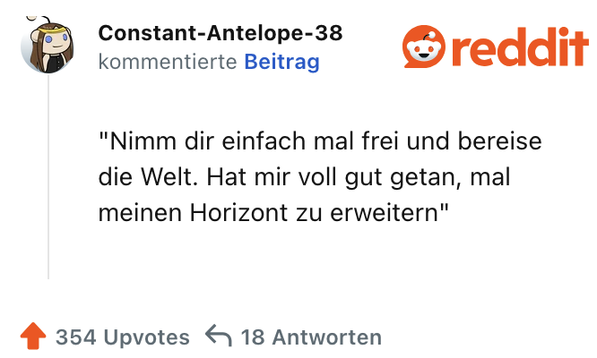 Nimm dir einfach mal frei und bereise die Welt. Hat mir voll gut getan, mal meinen Horizont zu erweitern"