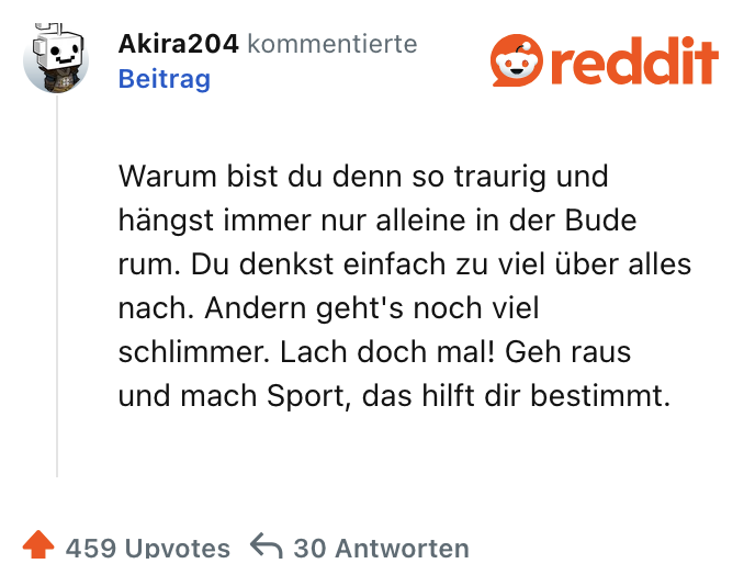 Warum bist du denn so traurig und hängst immer nur alleine in der Bude rum. Du denkst einfach zu viel über alles nach. Andern geht's noch viel schlimmer. Lach doch mal! Geh raus und mach Sport, das hilft dir bestimmt.