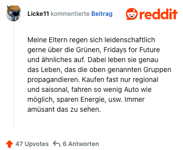 Meine Eltern regen sich leidenschaftlich gerne über die Grünen, Fridays for Future und ähnliches auf. Dabei leben sie genau das Leben, das die oben genannten Gruppen propagandieren. Kaufen fast nur regional und saisonal, fahren so wenig Auto wie möglich, sparen Energie, usw. Immer amüsant das zu sehen.