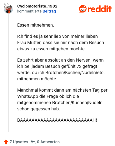 Essen mitnehmen.

Ich find es ja sehr lieb von meiner lieben Frau Mutter, dass sie mir nach dem Besuch etwas zu essen mitgeben möchte.

Es zehrt aber absolut an den Nerven, wenn ich bei jedem Besuch gefühlt 7x gefragt werde, ob ich Brötchen/Kuchen/Nudeln/etc. mitnehmen möchte.

Manchmal kommt dann am nächsten Tag per WhatsApp die Frage ob ich die mitgenommenen Brötchen/Kuchen/Nudeln schon gegessen hab.

BAAAAAAAAAAAAAAAAAAAAAAAAAH!