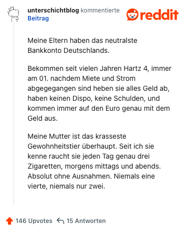 Meine Eltern haben das neutralste Bankkonto Deutschlands.

Bekommen seit vielen Jahren Hartz 4, immer am 01. nachdem Miete und Strom abgegegangen sind heben sie alles Geld ab, haben keinen Dispo, keine Schulden, und kommen immer auf den Euro genau mit dem Geld aus.

Meine Mutter ist das krasseste Gewohnheitstier überhaupt. Seit ich sie kenne raucht sie jeden Tag genau drei Zigaretten, morgens mittags und abends. Absolut ohne Ausnahmen. Niemals eine vierte, niemals nur zwei.