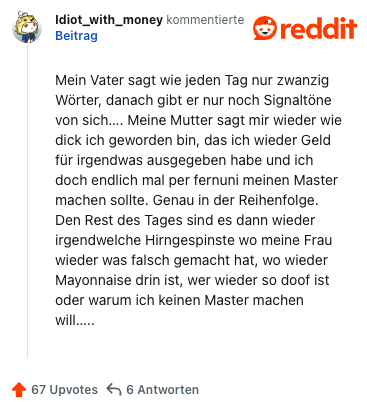 Mein Vater sagt wie jeden Tag nur zwanzig Wörter, danach gibt er nur noch Signaltöne von sich…. Meine Mutter sagt mir wieder wie dick ich geworden bin, das ich wieder Geld für irgendwas ausgegeben habe und ich doch endlich mal per fernuni meinen Master machen sollte. Genau in der Reihenfolge. Den Rest des Tages sind es dann wieder irgendwelche Hirngespinste wo meine Frau wieder was falsch gemacht hat, wo wieder Mayonnaise drin ist, wer wieder so doof ist oder warum ich keinen Master machen will…..