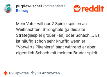 Mein Vater will nur 2 Spiele spielen an Weihnachten. Stronghold (ja des alte Strategiespiel großer Fan) oder Schach.... Es ist häufig schon sehr knuffig wenn er "Vorwärts Pikeniere" sagt während er aber eigentlich Schach mit meinem Bruder spielt.