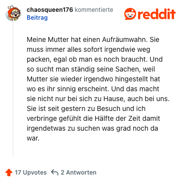 Meine Mutter hat einen Aufräumwahn. Sie muss immer alles sofort irgendwie weg packen, egal ob man es noch braucht. Und so sucht man ständig seine Sachen, weil Mutter sie wieder irgendwo hingestellt hat wo es ihr sinnig erscheint. Und das macht sie nicht nur bei sich zu Hause, auch bei uns. Sie ist seit gestern zu Besuch und ich verbringe gefühlt die Hälfte der Zeit damit irgendetwas zu suchen was grad noch da war.