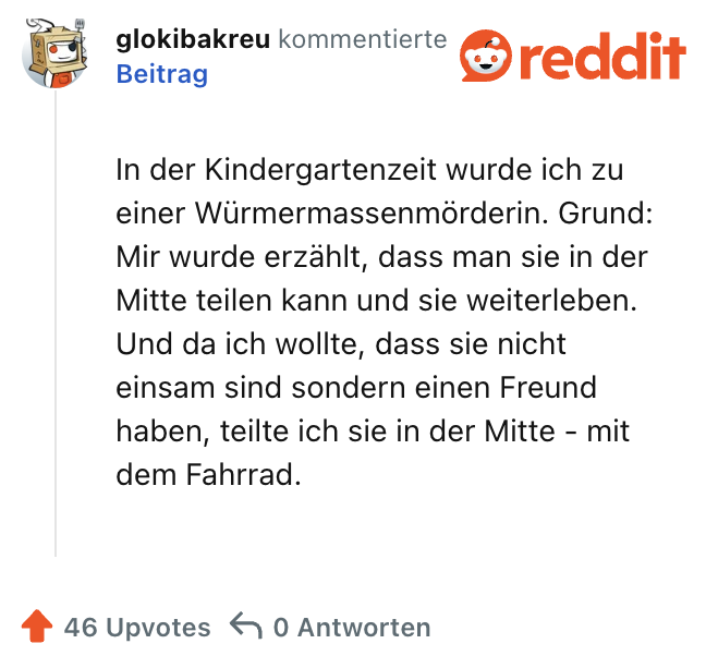 In der Kindergartenzeit wurde ich zu einer Würmermassenmörderin. Grund: Mir wurde erzählt, dass man sie in der Mitte teilen kann und sie weiterleben. Und da ich wollte, dass sie nicht einsam sind sondern einen Freund haben, teilte ich sie in der Mitte - mit dem Fahrrad.
