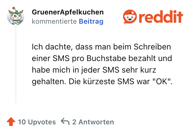 Ich dachte, dass man beim Schreiben einer SMS pro Buchstabe bezahlt und habe mich in jeder SMS sehr kurz gehalten. Die kürzeste SMS war "OK".