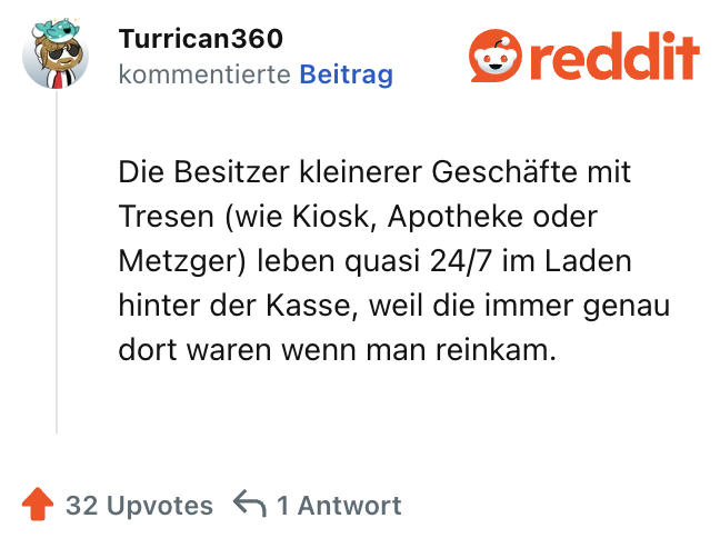 Die Besitzer kleinerer Geschäfte mit Tresen (wie Kiosk, Apotheke oder Metzger) leben quasi 24/7 im Laden hinter der Kasse, weil die immer genau dort waren wenn man reinkam.