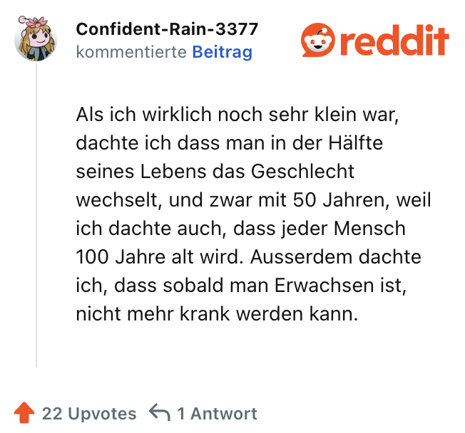 Als ich wirklich noch sehr klein war, dachte ich dass man in der Hälfte seines Lebens das Geschlecht wechselt, und zwar mit 50 Jahren, weil ich dachte auch, dass jeder Mensch 100 Jahre alt wird. Ausserdem dachte ich, dass sobald man Erwachsen ist, nicht mehr krank werden kann.