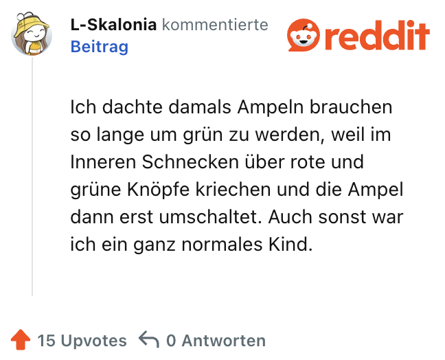 Ich dachte damals Ampeln brauchen so lange um grün zu werden, weil im Inneren Schnecken über rote und grüne Knöpfe kriechen und die Ampel dann erst umschaltet. Auch sonst war ich ein ganz normales Kind.