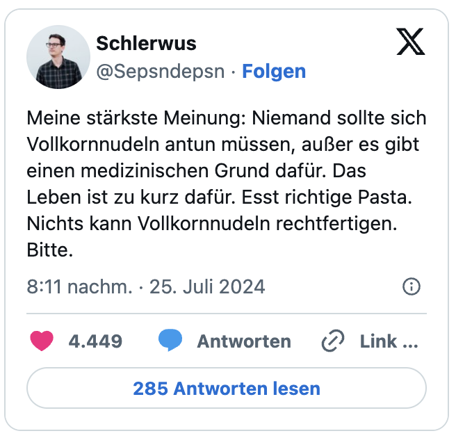 Meine stärkste Meinung: Niemand sollte sich Vollkornnudeln antun müssen, außer es gibt einen medizinischen Grund dafür. Das Leben ist zu kurz dafür. Esst richtige Pasta. Nichts kann Vollkornnudeln rechtfertigen. Bitte.
— Schlerwus (@Sepsndepsn)

