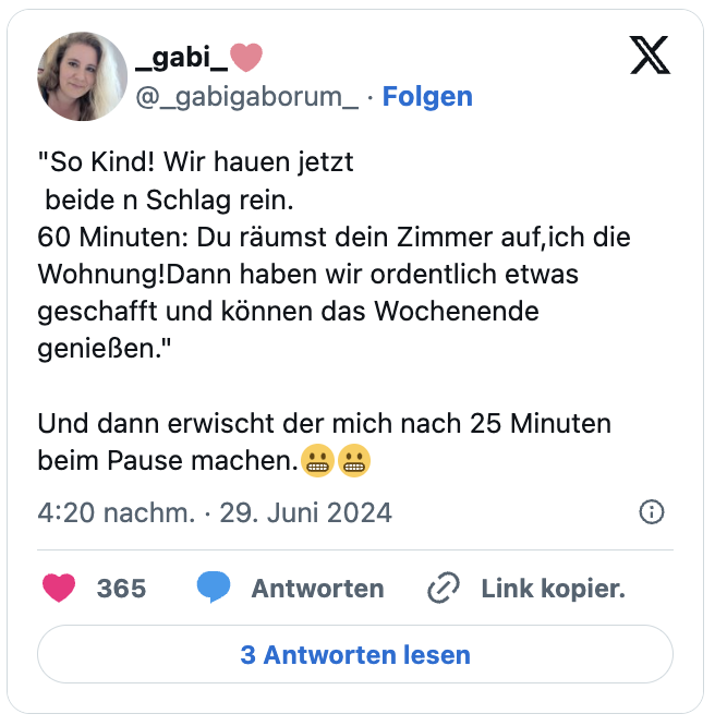 "So Kind! Wir hauen jetzt
beide n Schlag rein.
60 Minuten: Du räumst dein Zimmer auf,ich die Wohnung!Dann haben wir ordentlich etwas geschafft und können das Wochenende genießen."

Und dann erwischt der mich nach 25 Minuten beim Pause machen.😬😬
