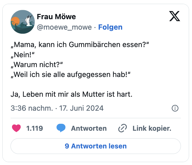 „Mama, kann ich Gummibärchen essen?“
„Nein!“
„Warum nicht?“
„Weil ich sie alle aufgegessen hab!“

Ja, Leben mit mir als Mutter ist hart.