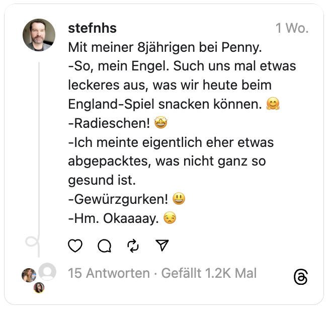 Mit meiner 8jährigen bei Penny.
-So, mein Engel. Such uns mal etwas leckeres aus, was wir heute beim England-Spiel snacken können. 🤗
-Radieschen! 🤩
-Ich meinte eigentlich eher etwas abgepacktes, was nicht ganz so gesund ist.
-Gewürzgurken! 😃
-Hm. Okaaaay. 😒
