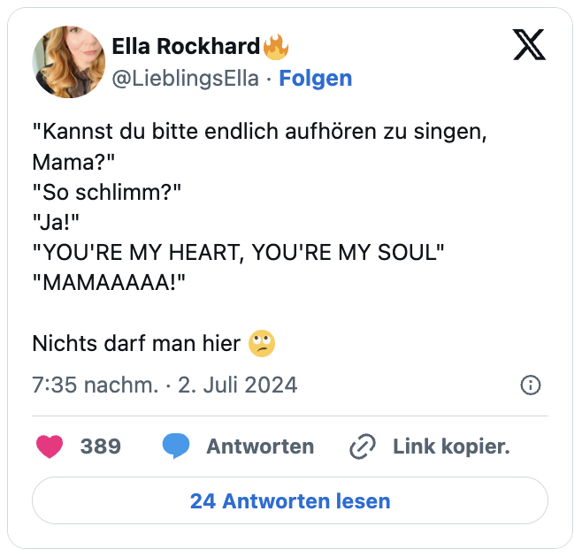 "Kannst du bitte endlich aufhören zu singen, Mama?"
"So schlimm?"
"Ja!"
"YOU'RE MY HEART, YOU'RE MY SOUL"
"MAMAAAAA!"

Nichts darf man hier 🙄