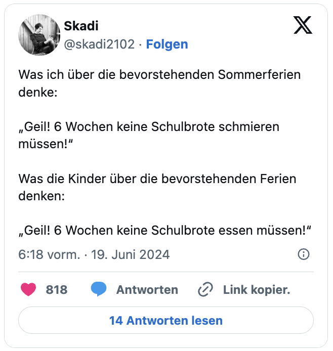Was ich über die bevorstehenden Sommerferien denke:

„Geil! 6 Wochen keine Schulbrote schmieren müssen!“

Was die Kinder über die bevorstehenden Ferien denken:

„Geil! 6 Wochen keine Schulbrote essen müssen!“