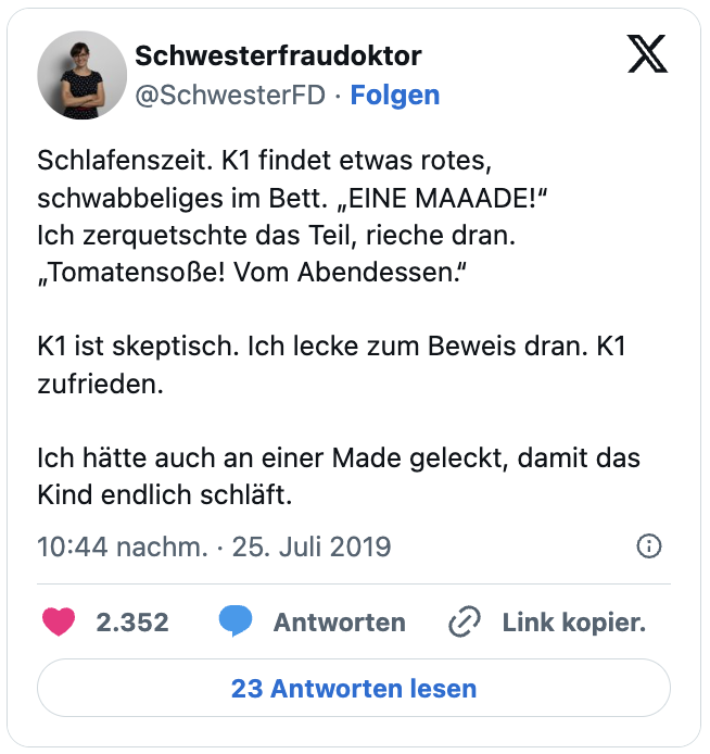 Schlafenszeit. K1 findet etwas rotes, schwabbeliges im Bett. „EINE MAAADE!“
Ich zerquetschte das Teil, rieche dran. „Tomatensoße! Vom Abendessen.“

K1 ist skeptisch. Ich lecke zum Beweis dran. K1 zufrieden.

Ich hätte auch an einer Made geleckt, damit das Kind endlich schläft.