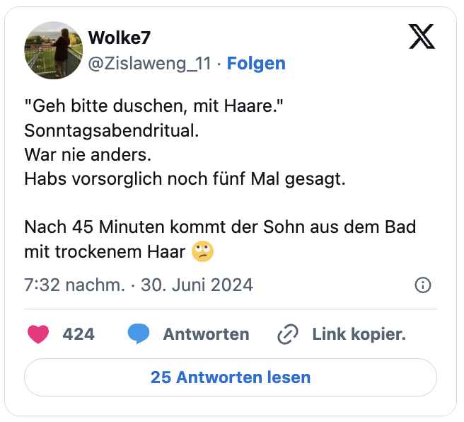 "Geh bitte duschen, mit Haare."
Sonntagsabendritual.
War nie anders.
Habs vorsorglich noch fünf Mal gesagt.

Nach 45 Minuten kommt der Sohn aus dem Bad mit trockenem Haar 🙄
