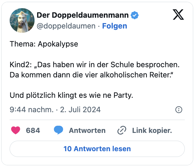 Thema: Apokalypse

Kind2: „Das haben wir in der Schule besprochen. Da kommen dann die vier alkoholischen Reiter.“

Und plötzlich klingt es wie ne Party.