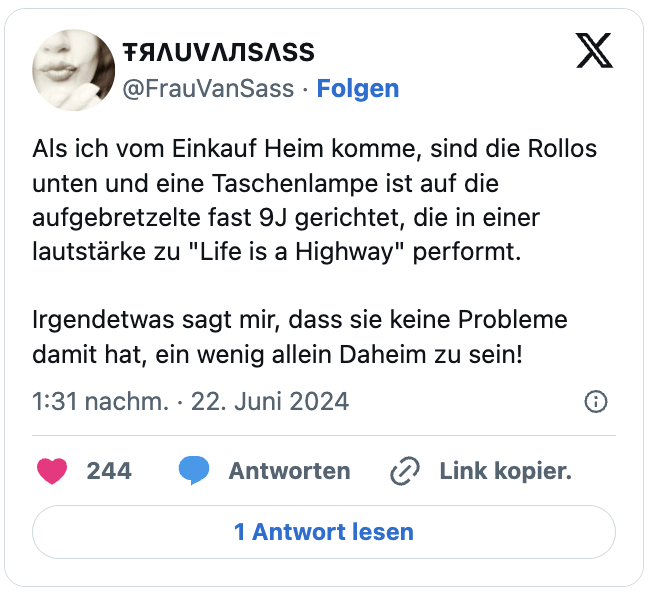 Als ich vom Einkauf Heim komme, sind die Rollos unten und eine Taschenlampe ist auf die aufgebretzelte fast 9J gerichtet, die in einer lautstärke zu "Life is a Highway" performt.

Irgendetwas sagt mir, dass sie keine Probleme damit hat, ein wenig allein Daheim zu sein!