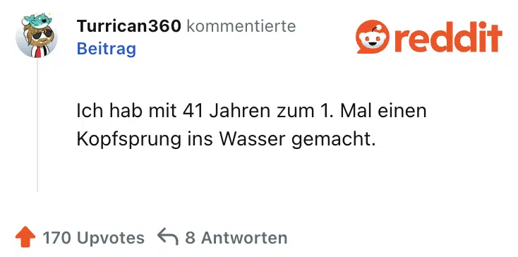 Ich hab mit 41 Jahren zum 1. Mal einen Kopfsprung ins Wasser gemacht.