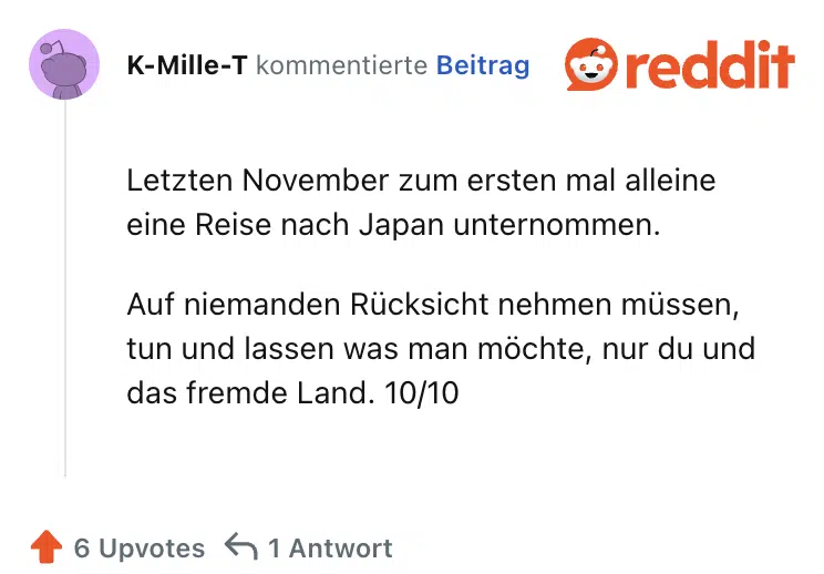 Letzten November zum ersten mal alleine eine Reise nach Japan unternommen.

Auf niemanden Rücksicht nehmen müssen, tun und lassen was man möchte, nur du und das fremde Land. 10/10